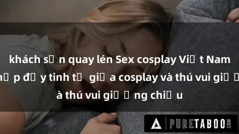 khách sạn quay lén Sex cosplay Việt Nam: Sự kết hợp đầy tinh tế giữa cosplay và thú vui giường chiếu