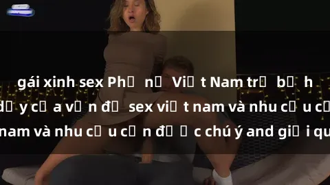 gái xinh sex Phụ nữ Việt Nam trẻ bị hiếp dâm: Sự trỗi dậy của vấn đề sex việt nam và nhu cầu cần được chú ý and giải quyết