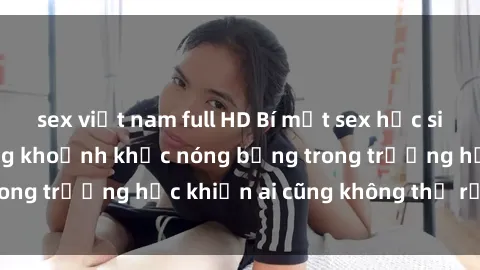 sex việt nam full HD Bí mật sex học sinh không che: Những khoảnh khắc nóng bỏng trong trường học khiến ai cũng không thể rời mắt!