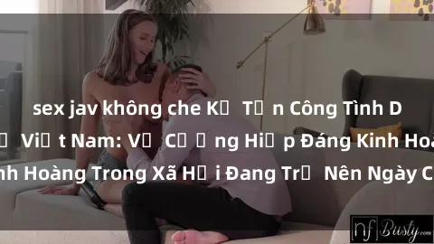 sex jav không che Kẻ Tấn Công Tình Dục Đối Với Phụ Nữ Việt Nam: Vụ Cưỡng Hiếp Đáng Kinh Hoàng Trong Xã Hội Đang Trở Nên Ngày Càng Phức Tạp