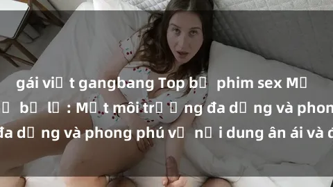 gái việt gangbang Top bộ phim sex Mỹ nổi tiếng không thể bỏ lỡ: Một môi trường đa dạng và phong phú về nội dung ân ái và đam mê!