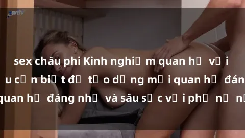 sex châu phi Kinh nghiệm quan hệ với gái Tây: Những điều cần biết để tạo dựng mối quan hệ đáng nhớ và sâu sắc với phụ nữ nước ngoài