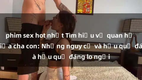 phim sex hot nhất Tìm hiểu về quan hệ tình dục giữa cha con: Những nguy cơ và hậu quả đáng lo ngại