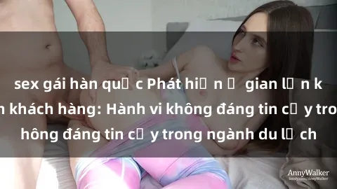 sex gái hàn quốc Phát hiện ổ gian lận khách sạn quay lén khách hàng: Hành vi không đáng tin cậy trong ngành du lịch
