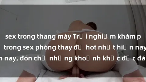 sex trong thang máy Trải nghiệm khám phá tình yêu mới lạ trong sex phòng thay đồ hot nhất hiện nay, đón chờ những khoảnh khắc độc đáo và đầy kích thích!