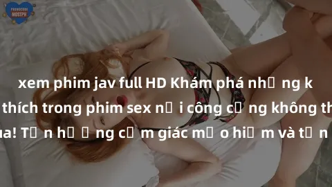xem phim jav full HD Khám phá những khoảnh khắc kích thích trong phim sex nơi công cộng không thể bỏ qua! Tận hưởng cảm giác mạo hiểm và tận dụng không gian đầy kích thích!