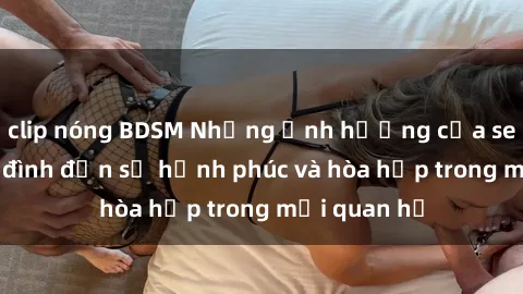 clip nóng BDSM Những ảnh hưởng của sex trong gia đình đến sự hạnh phúc và hòa hợp trong mối quan hệ