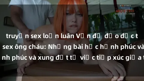 truyện sex loạn luân Vấn đề đạo đức trong mối quan hệ sex ông cháu: Những bài học hạnh phúc và xung đột từ việc tiếp xúc giữa thế hệ ấy