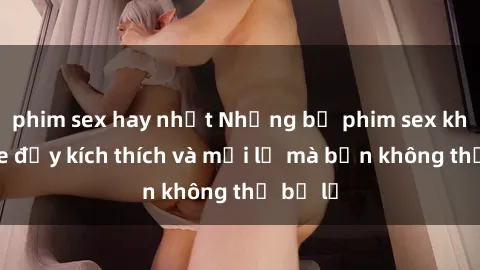phim sex hay nhất Những bộ phim sex không che đầy kích thích và mới lạ mà bạn không thể bỏ lỡ
