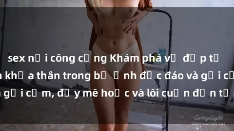 sex nơi công cộng Khám phá vẻ đẹp tự nhiên của gái xinh khỏa thân trong bộ ảnh độc đáo và gợi cảm, đầy mê hoặc và lôi cuốn đến từng đường cong.