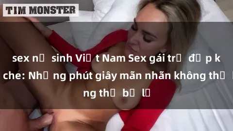 sex nữ sinh Việt Nam Sex gái trẻ đẹp không che: Những phút giây mãn nhãn không thể bỏ lỡ