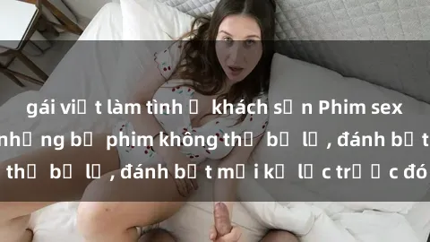 gái việt làm tình ở khách sạn Phim sex hot nhất năm  Top những bộ phim không thể bỏ lỡ, đánh bật mọi kỷ lục trước đó