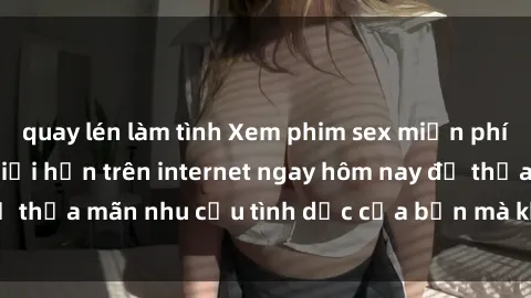 quay lén làm tình Xem phim sex miễn phí hoàn toàn không giới hạn trên internet ngay hôm nay để thỏa mãn nhu cầu tình dục của bạn mà không tốn chi phí.