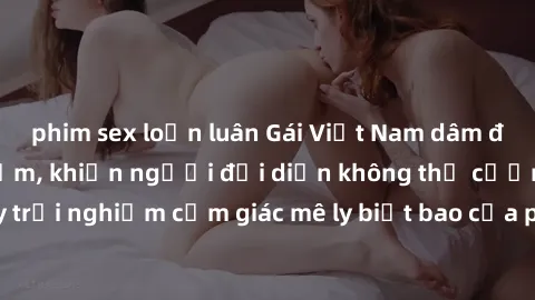 phim sex loạn luân Gái Việt Nam dâm đãng làm tình say đắm, khiến người đối diện không thể cưỡng lại được. Hãy trải nghiệm cảm giác mê ly biết bao của phong cách yêu đương đậm chất dân tộc!