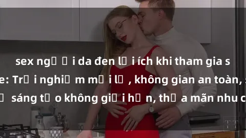 sex người da đen lợi ích khi tham gia sex online không che: Trải nghiệm mới lạ, không gian an toàn, sự sáng tạo không giới hạn, thỏa mãn nhu cầu tình dục của bạn.