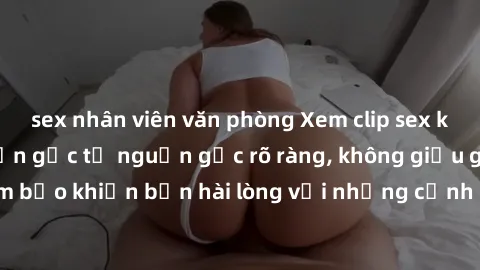 sex nhân viên văn phòng Xem clip sex không che mới - Nguồn gốc từ nguồn gốc rõ ràng, không giấu giếm. Đảm bảo khiến bạn hài lòng với những cảnh quay táo bạo và đầy kích thích.