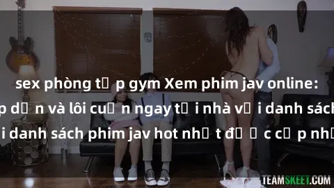 sex phòng tập gym Xem phim jav online: trải nghiệm hấp dẫn và lôi cuốn ngay tại nhà với danh sách phim jav hot nhất được cập nhật liên tục.