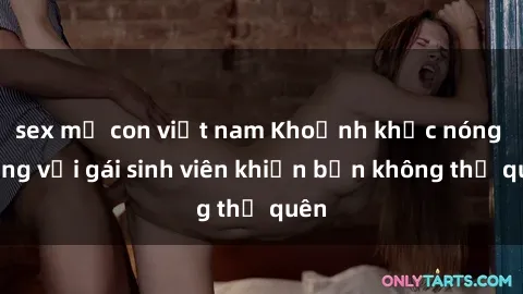 sex mẹ con việt nam Khoảnh khắc nóng bỏng với gái sinh viên khiến bạn không thể quên