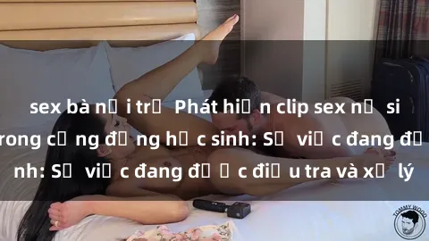 sex bà nội trợ Phát hiện clip sex nữ sinh gây chấn động trong cộng đồng học sinh: Sự việc đang được điều tra và xử lý