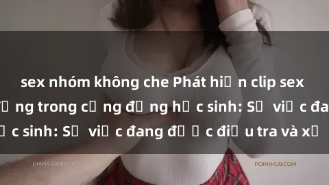 sex nhóm không che Phát hiện clip sex nữ sinh gây chấn động trong cộng đồng học sinh: Sự việc đang được điều tra và xử lý