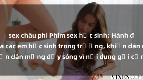 sex châu phi Phim sex học sinh: Hành động nóng bỏng của các em học sinh trong trường, khiến dân mạng dậy sóng vì nội dung gợi cảm và kích thích.
