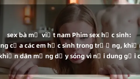 sex bà mẹ việt nam Phim sex học sinh: Hành động nóng bỏng của các em học sinh trong trường, khiến dân mạng dậy sóng vì nội dung gợi cảm và kích thích.