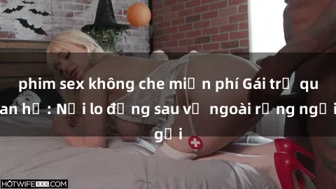 phim sex không che miễn phí Gái trẻ quan hệ: Nỗi lo đằng sau vẻ ngoài rạng ngời