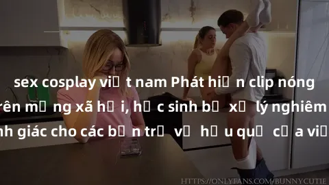 sex cosplay việt nam Phát hiện clip nóng sinh viên gây sốt trên mạng xã hội, học sinh bị xử lý nghiêm ngặt. Đây là cảnh giác cho các bạn trẻ về hậu quả của việc chia sẻ thông tin trái phép trên intern