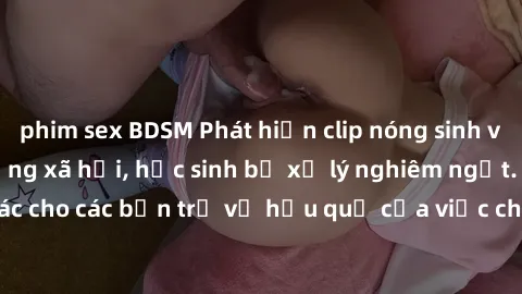 phim sex BDSM Phát hiện clip nóng sinh viên gây sốt trên mạng xã hội, học sinh bị xử lý nghiêm ngặt. Đây là cảnh giác cho các bạn trẻ về hậu quả của việc chia sẻ thông tin trái phép trên internet.