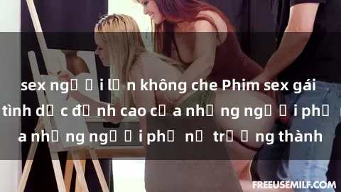 sex người lớn không che Phim sex gái già: Trải nghiệm tình dục đỉnh cao của những người phụ nữ trưởng thành