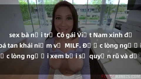 sex bà nội trợ Cô gái Việt Nam xinh đẹp và gợi cảm làm xoá tan khái niệm về MILF. Được lòng người xem bởi sự quyến rũ và dễ thương.