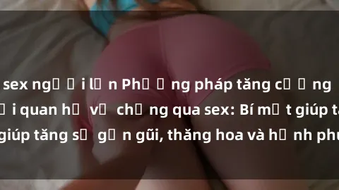 sex người lớn Phương pháp tăng cường gắn kết trong mối quan hệ vợ chồng qua sex: Bí mật giúp tăng sự gần gũi, thăng hoa và hạnh phúc cho cặp đôi