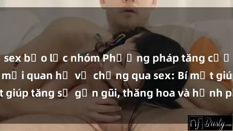 sex bạo lực nhóm Phương pháp tăng cường gắn kết trong mối quan hệ vợ chồng qua sex: Bí mật giúp tăng sự gần gũi, thăng hoa và hạnh phúc cho cặp đôi
