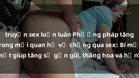 truyện sex loạn luân Phương pháp tăng cường gắn kết trong mối quan hệ vợ chồng qua sex: Bí mật giúp tăng sự gần gũi, thăng hoa và hạnh phúc cho cặp đôi