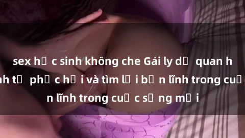 sex học sinh không che Gái ly dị quan hệ: Hành trình tự phục hồi và tìm lại bản lĩnh trong cuộc sống mới