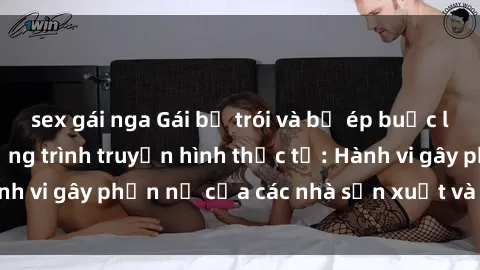 sex gái nga Gái bị trói và bị ép buộc làm tình trong chương trình truyền hình thực tế: Hành vi gây phẫn nộ của các nhà sản xuất và người xem.
