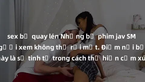 sex bị quay lén Những bộ phim jav SM không che khiến người xem không thể rời mắt. Điểm nổi bật của thể loại này là sự tinh tế trong cách thể hiện cảm xúc và sự hấp dẫn của những cảnh quay.