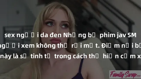 sex người da đen Những bộ phim jav SM không che khiến người xem không thể rời mắt. Điểm nổi bật của thể loại này là sự tinh tế trong cách thể hiện cảm xúc và sự hấp dẫn của những cảnh quay.