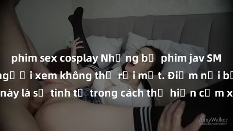 phim sex cosplay Những bộ phim jav SM không che khiến người xem không thể rời mắt. Điểm nổi bật của thể loại này là sự tinh tế trong cách thể hiện cảm xúc và sự hấp dẫn của những cảnh quay.