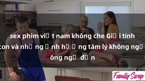 sex phim việt nam không che Giới tính cha con và những ảnh hưởng tâm lý không ngờ đến