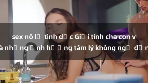 sex nô lệ tình dục Giới tính cha con và những ảnh hưởng tâm lý không ngờ đến