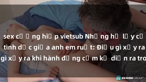 sex cưỡng hiếp vietsub Những hệ lụy của việc có quan hệ tình dục giữa anh em ruột: Điều gì xảy ra khi hành động cấm kỵ diễn ra trong gia đình?
