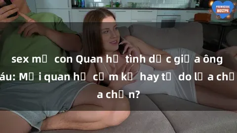 sex mẹ con Quan hệ tình dục giữa ông cháu: Mối quan hệ cấm kỵ hay tự do lựa chọn?