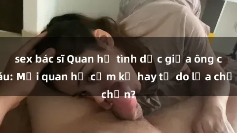 sex bác sĩ Quan hệ tình dục giữa ông cháu: Mối quan hệ cấm kỵ hay tự do lựa chọn?