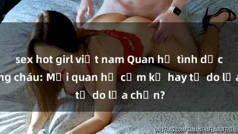 sex hot girl việt nam Quan hệ tình dục giữa ông cháu: Mối quan hệ cấm kỵ hay tự do lựa chọn?