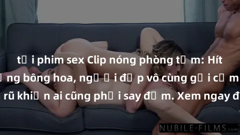 tải phim sex Clip nóng phòng tắm: Hít thở nồng nàn hương bông hoa, người đẹp vô cùng gợi cảm và quyến rũ khiến ai cũng phải say đắm. Xem ngay để trải nghiệm điều đặc biệt!