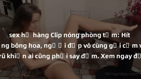 sex họ hàng Clip nóng phòng tắm: Hít thở nồng nàn hương bông hoa, người đẹp vô cùng gợi cảm và quyến rũ khiến ai cũng phải say đắm. Xem ngay để trải nghiệm điều đặc biệt!