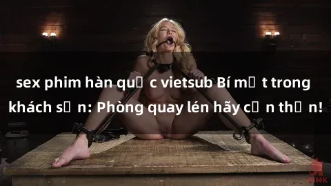 sex phim hàn quốc vietsub Bí mật trong khách sạn: Phòng quay lén hãy cẩn thận!