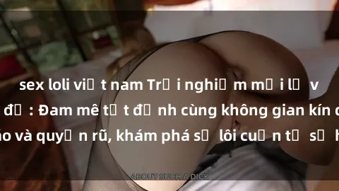 sex loli việt nam Trải nghiệm mới lạ với sex phòng thay đồ: Đam mê tột đỉnh cùng không gian kín đáo và quyến rũ, khám phá sự lôi cuốn từ sự hấp dẫn của nơi này.