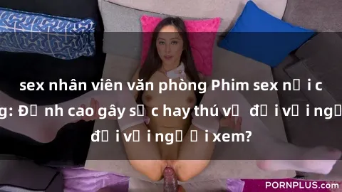 sex nhân viên văn phòng Phim sex nơi công cộng: Đỉnh cao gây sốc hay thú vị đối với người xem?
